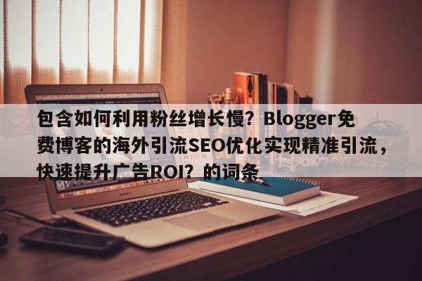 包含如何利用粉丝增长慢?Blogger免费博客的海外引流SEO优化实现精准引流,快速提升广告ROI?的词条