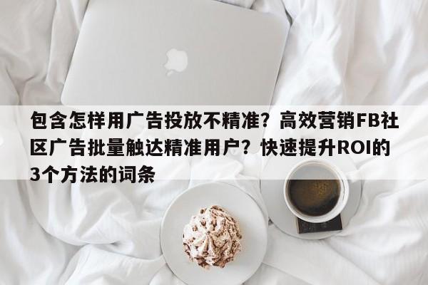 包含怎样用广告投放不精准?高效营销FB社区广告批量触达精准用户?快速提升ROI的3个方法的词条