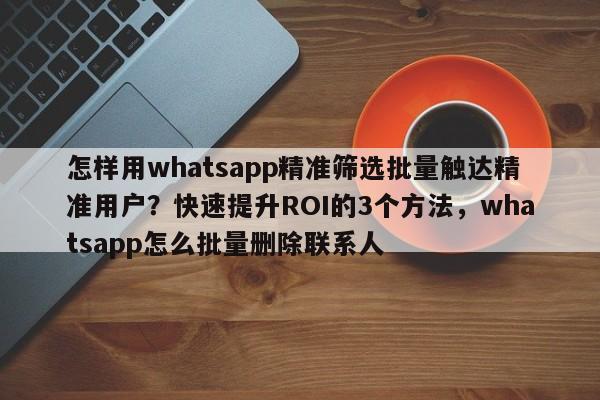 怎样用whatsapp精准筛选批量触达精准用户?快速提升ROI的3个方法,whatsapp怎么批量删除联系人