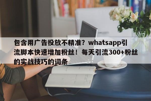 包含用广告投放不精准?whatsapp引流脚本快速增加粉丝!每天引流300+粉丝的实战技巧的词条