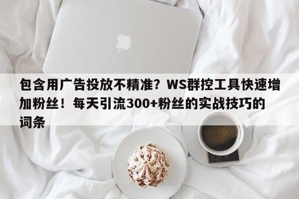 包含用广告投放不精准?WS群控工具快速增加粉丝!每天引流300+粉丝的实战技巧的词条