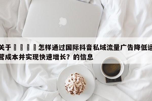 关于💡怎样通过国际抖音私域流量广告降低运营成本并实现快速增长?的信息