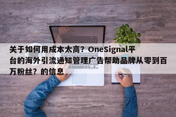 关于如何用成本太高？OneSignal平台的海外引流通知管理广告帮助品牌从零到百万粉丝？的信息
