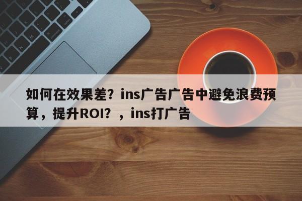如何在效果差?ins广告广告中避免浪费预算,提升ROI?,ins打广告