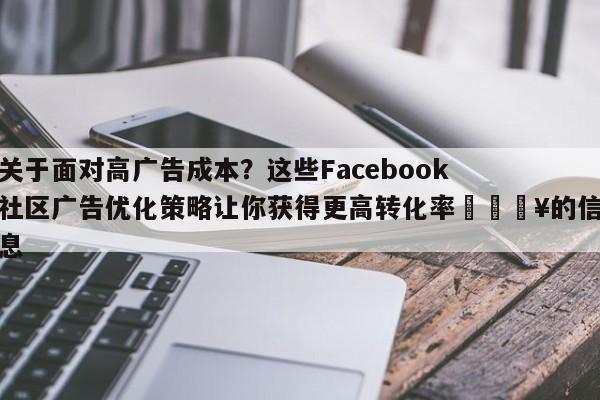 关于面对高广告成本？这些Facebook社区广告优化策略让你获得更高转化率💥的信息