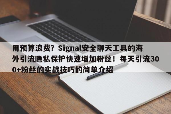 用预算浪费?Signal安全聊天工具的海外引流隐私保护快速增加粉丝!每天引流300+粉丝的实战技巧的简单介绍