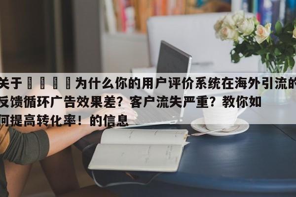 关于🎯为什么你的用户评价系统在海外引流的反馈循环广告效果差?客户流失严重?教你如何提高转化率!的信息