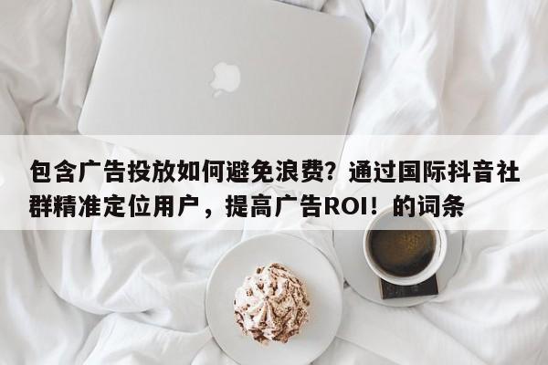 包含广告投放如何避免浪费?通过国际抖音社群精准定位用户,提高广告ROI!的词条