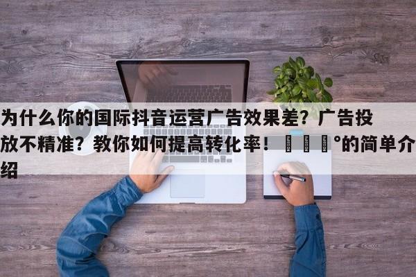 为什么你的国际抖音运营广告效果差?广告投放不精准?教你如何提高转化率!💰的简单介绍