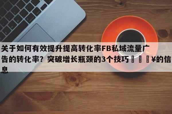 关于如何有效提升提高转化率FB私域流量广告的转化率？突破增长瓶颈的3个技巧🔥的信息