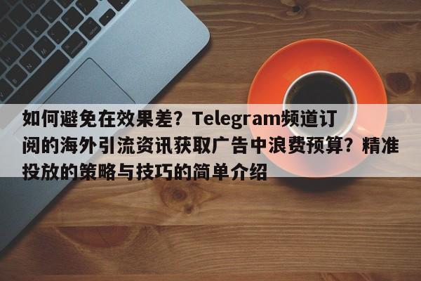 如何避免在效果差?Telegram频道订阅的海外引流资讯获取广告中浪费预算?精准投放的策略与技巧的简单介绍