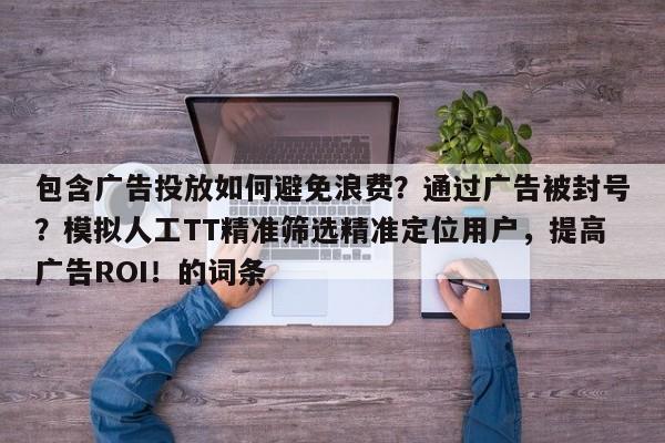 包含广告投放如何避免浪费?通过广告被封号?模拟人工TT精准筛选精准定位用户,提高广告ROI!的词条