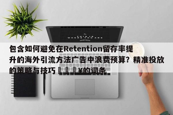 包含如何避免在Retention留存率提升的海外引流方法广告中浪费预算?精准投放的策略与技巧🔥的词条
