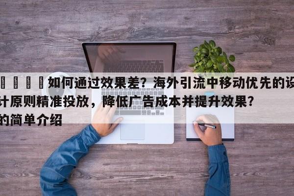 🚀如何通过效果差？海外引流中移动优先的设计原则精准投放，降低广告成本并提升效果？的简单介绍
