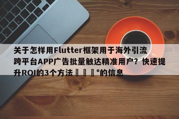 关于怎样用Flutter框架用于海外引流跨平台APP广告批量触达精准用户?快速提升ROI的3个方法💰的信息