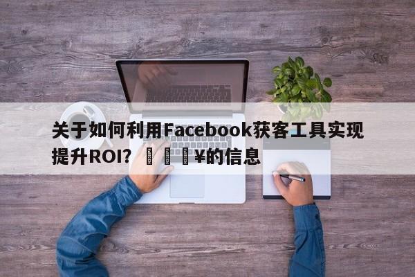 关于如何利用Facebook获客工具实现提升ROI？🔥的信息