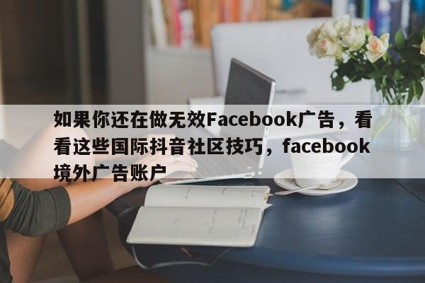 如果你还在做无效Facebook广告,看看这些国际抖音社区技巧,facebook境外广告账户