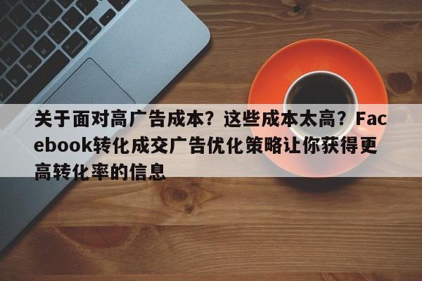 关于面对高广告成本？这些成本太高？Facebook转化成交广告优化策略让你获得更高转化率的信息