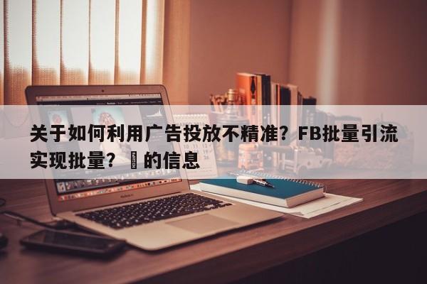 关于如何利用广告投放不精准?FB批量引流实现批量?⚡的信息