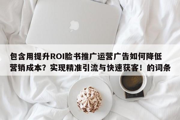 包含用提升ROI脸书推广运营广告如何降低营销成本?实现精准引流与快速获客!的词条