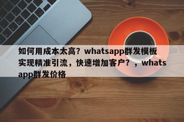 如何用成本太高?whatsapp群发模板实现精准引流,快速增加客户?,whatsapp群发价格