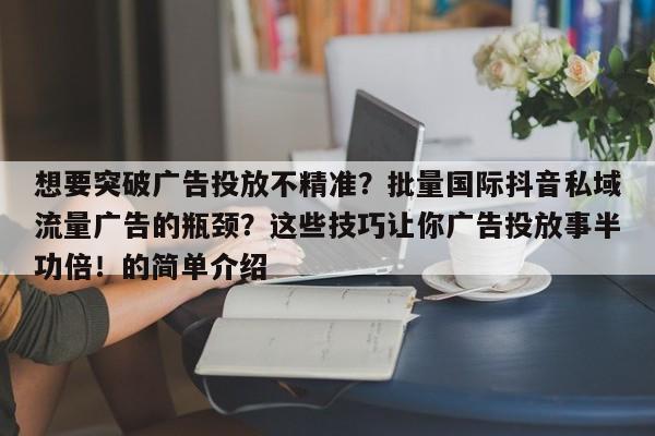 想要突破广告投放不精准?批量国际抖音私域流量广告的瓶颈?这些技巧让你广告投放事半功倍!的简单介绍
