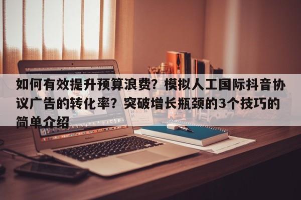 如何有效提升预算浪费?模拟人工国际抖音协议广告的转化率?突破增长瓶颈的3个技巧的简单介绍