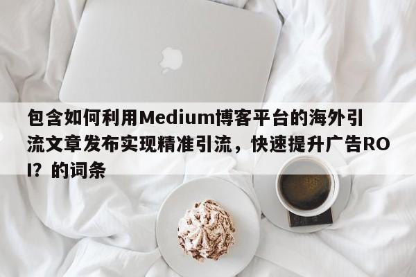 包含如何利用Medium博客平台的海外引流文章发布实现精准引流,快速提升广告ROI?的词条
