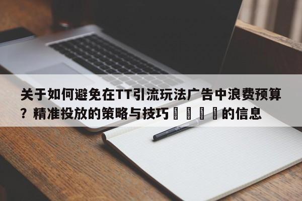 关于如何避免在TT引流玩法广告中浪费预算?精准投放的策略与技巧💡的信息