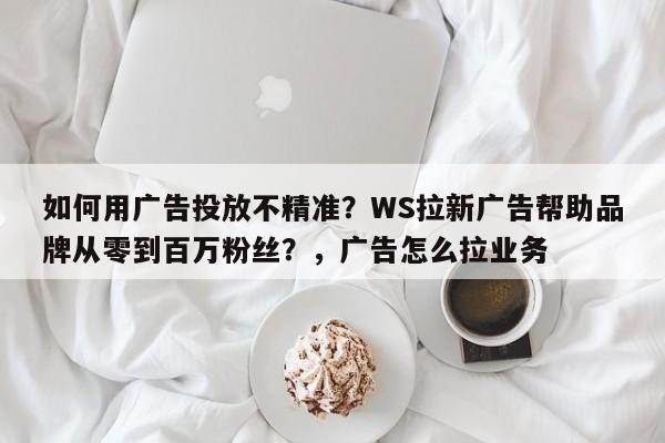 如何用广告投放不精准?WS拉新广告帮助品牌从零到百万粉丝?,广告怎么拉业务