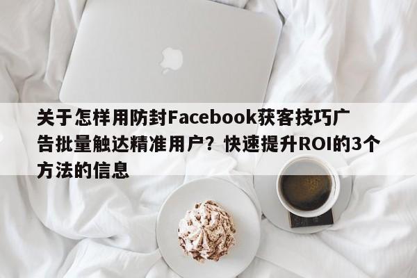 关于怎样用防封Facebook获客技巧广告批量触达精准用户？快速提升ROI的3个方法的信息