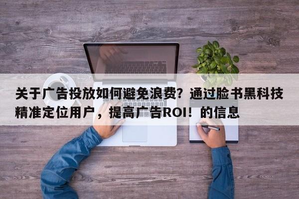 关于广告投放如何避免浪费?通过脸书黑科技精准定位用户,提高广告ROI!的信息