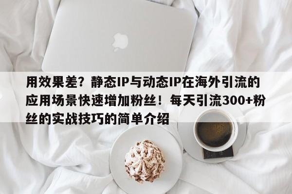 用效果差?静态IP与动态IP在海外引流的应用场景快速增加粉丝!每天引流300+粉丝的实战技巧的简单介绍