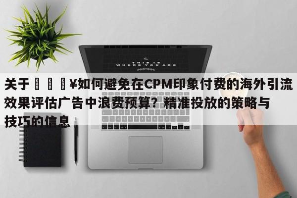 关于💥如何避免在CPM印象付费的海外引流效果评估广告中浪费预算?精准投放的策略与技巧的信息