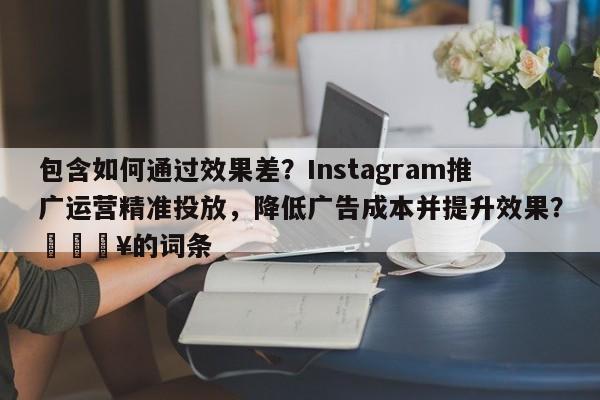 包含如何通过效果差?Instagram推广运营精准投放,降低广告成本并提升效果?🔥的词条