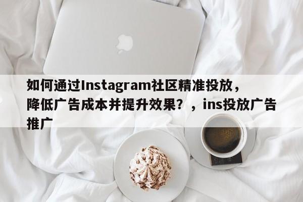 如何通过Instagram社区精准投放,降低广告成本并提升效果?,ins投放广告推广