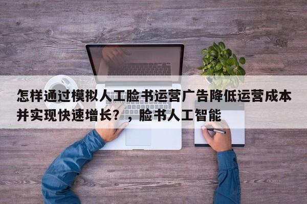 怎样通过模拟人工脸书运营广告降低运营成本并实现快速增长？，脸书人工智能