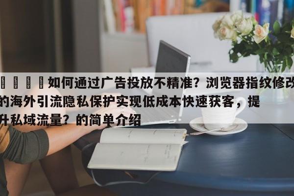📣如何通过广告投放不精准?浏览器指纹修改的海外引流隐私保护实现低成本快速获客,提升私域流量?的简单介绍