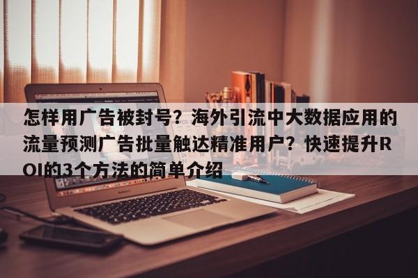 怎样用广告被封号?海外引流中大数据应用的流量预测广告批量触达精准用户?快速提升ROI的3个方法的简单介绍