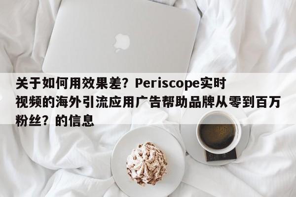 关于如何用效果差?Periscope实时视频的海外引流应用广告帮助品牌从零到百万粉丝?的信息