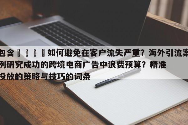 包含📈如何避免在客户流失严重?海外引流案例研究成功的跨境电商广告中浪费预算?精准投放的策略与技巧的词条