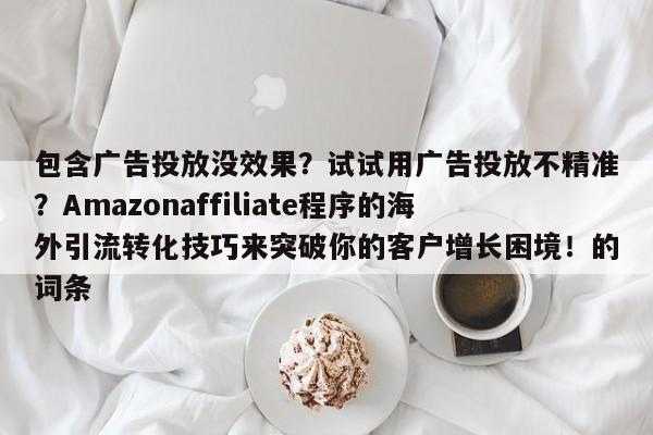 包含广告投放没效果?试试用广告投放不精准?Amazonaffiliate程序的海外引流转化技巧来突破你的客户增长困境!的词条