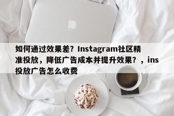 如何通过效果差?Instagram社区精准投放,降低广告成本并提升效果?,ins投放广告怎么收费