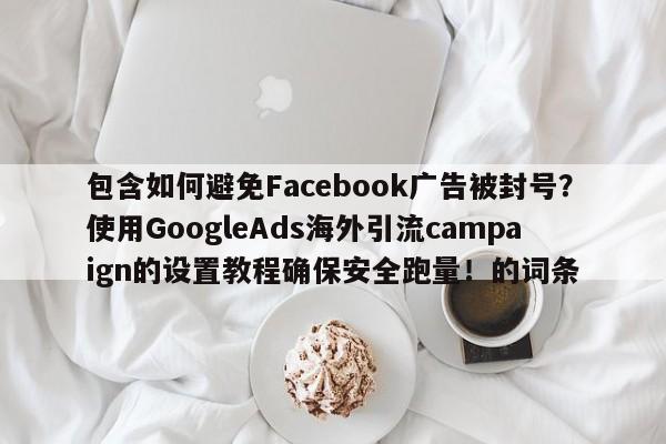 包含如何避免Facebook广告被封号?使用GoogleAds海外引流campaign的设置教程确保安全跑量!的词条