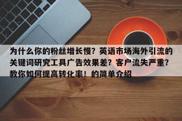 为什么你的粉丝增长慢?英语市场海外引流的关键词研究工具广告效果差?客户流失严重?教你如何提高转化率!的简单介绍