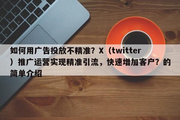 如何用广告投放不精准？X（twitter）推广运营实现精准引流，快速增加客户？的简单介绍