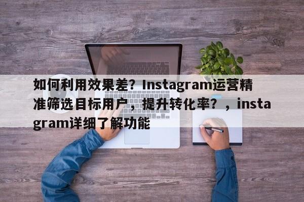 如何利用效果差?Instagram运营精准筛选目标用户,提升转化率?,instagram详细了解功能