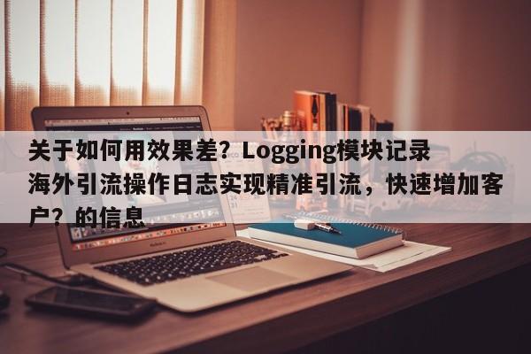 关于如何用效果差?Logging模块记录海外引流操作日志实现精准引流,快速增加客户?的信息