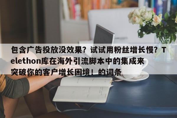 包含广告投放没效果?试试用粉丝增长慢?Telethon库在海外引流脚本中的集成来突破你的客户增长困境!的词条