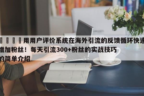 🎯用用户评价系统在海外引流的反馈循环快速增加粉丝!每天引流300+粉丝的实战技巧的简单介绍